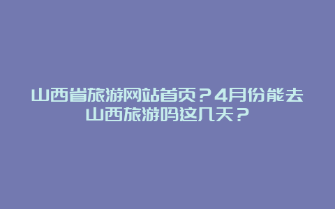 山西省旅游网站首页？4月份能去山西旅游吗这几天？