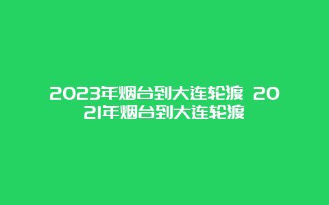 2023年烟台到大连轮渡 2021年烟台到大连轮渡