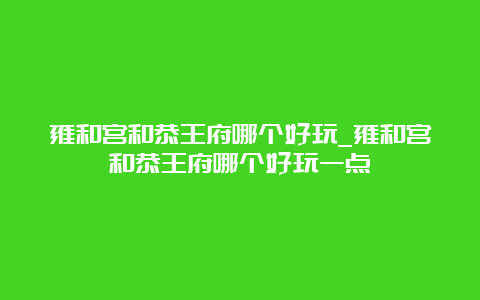 雍和宫和恭王府哪个好玩_雍和宫和恭王府哪个好玩一点