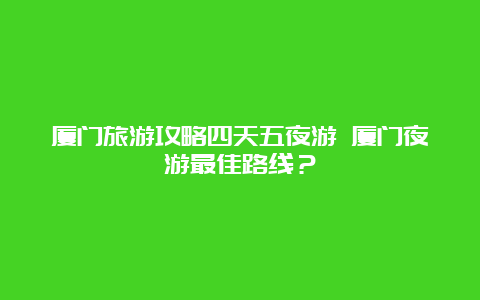 厦门旅游攻略四天五夜游 厦门夜游最佳路线？