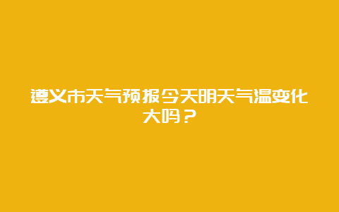 遵义市天气预报今天明天气温变化大吗？