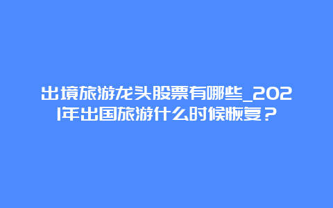 出境旅游龙头股票有哪些_2021年出国旅游什么时候恢复？