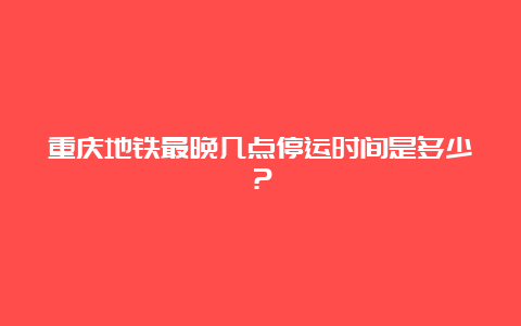 重庆地铁最晚几点停运时间是多少？