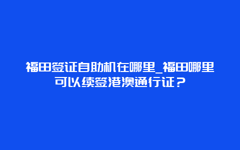 福田签证自助机在哪里_福田哪里可以续签港澳通行证？