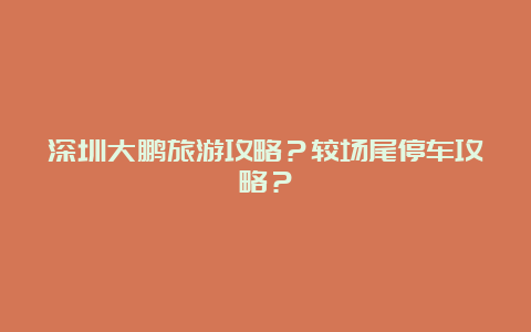 深圳大鹏旅游攻略？较场尾停车攻略？