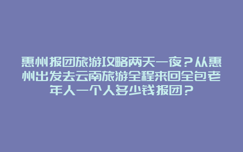 惠州报团旅游攻略两天一夜？从惠州出发去云南旅游全程来回全包老年人一个人多少钱报团？