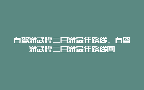 自驾游武隆二日游最佳路线，自驾游武隆二日游最佳路线图