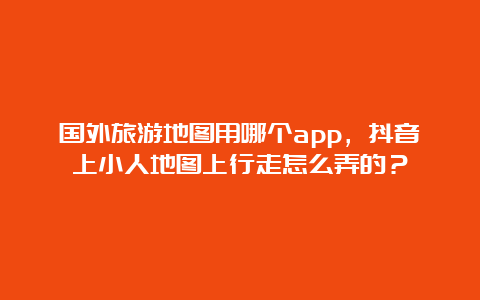 国外旅游地图用哪个app，抖音上小人地图上行走怎么弄的？