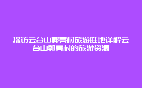 探访云台山郭亮村旅游胜地详解云台山郭亮村的旅游资源