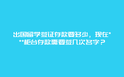 出国留学签证存款要多少，现在***柜台存款需要签几次名字？