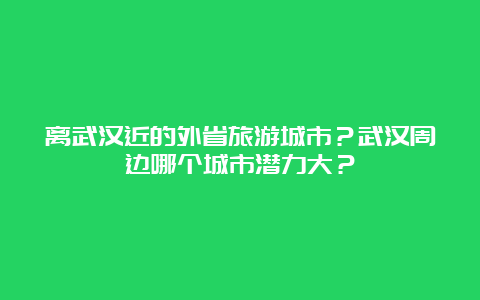 离武汉近的外省旅游城市？武汉周边哪个城市潜力大？