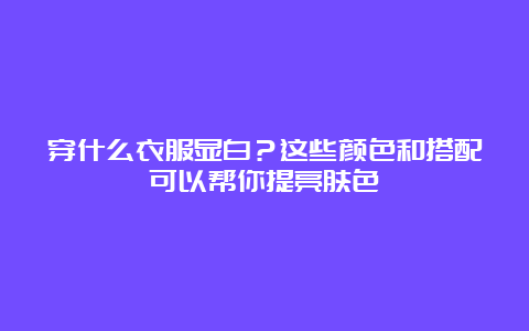 穿什么衣服显白？这些颜色和搭配可以帮你提亮肤色