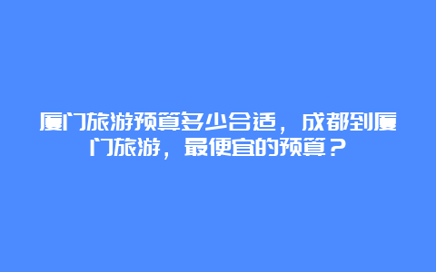 厦门旅游预算多少合适，成都到厦门旅游，最便宜的预算？