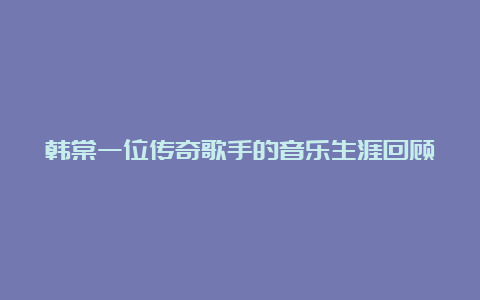 韩棠一位传奇歌手的音乐生涯回顾