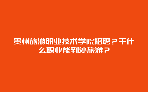 贵州旅游职业技术学院招聘？干什么职业能到处旅游？