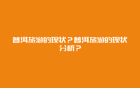 普洱旅游的现状？普洱旅游的现状分析？