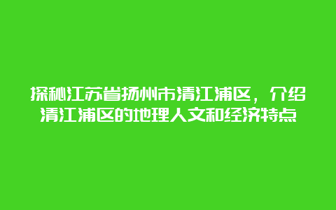 探秘江苏省扬州市清江浦区，介绍清江浦区的地理人文和经济特点