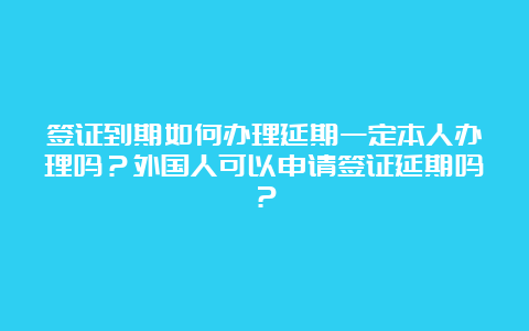 签证到期如何办理延期一定本人办理吗？外国人可以申请签证延期吗？