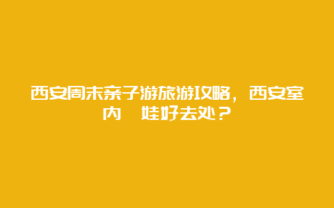 西安周末亲子游旅游攻略，西安室内遛娃好去处？