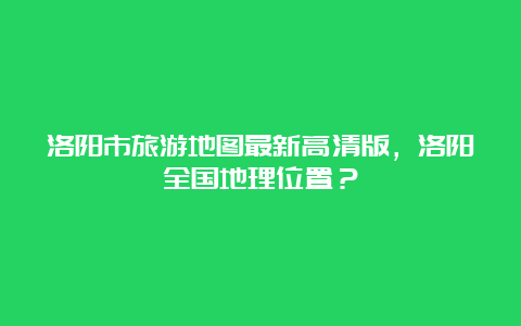 洛阳市旅游地图最新高清版，洛阳全国地理位置？