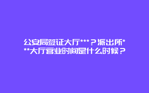 公安局签证大厅***？派出所***大厅营业时间是什么时候？