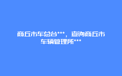 商丘市车总台***，查询商丘市车辆管理所***