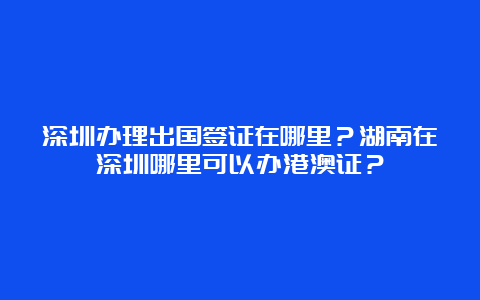 深圳办理出国签证在哪里？湖南在深圳哪里可以办港澳证？