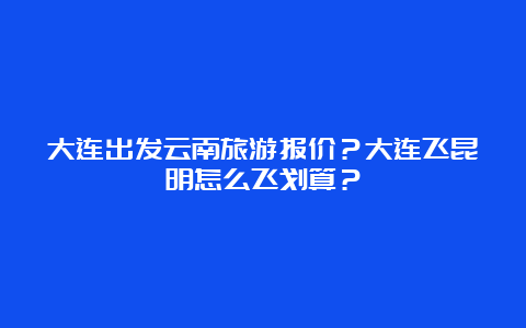 大连出发云南旅游报价？大连飞昆明怎么飞划算？