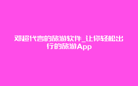 邓超代言的旅游软件_让你轻松出行的旅游App