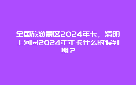 全国旅游景区2024年卡，清明上河园2024年年卡什么时候到期？