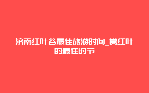 济南红叶谷最佳旅游时间_赏红叶的最佳时节