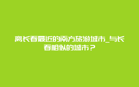 离长春最近的南方旅游城市_与长春相似的城市？