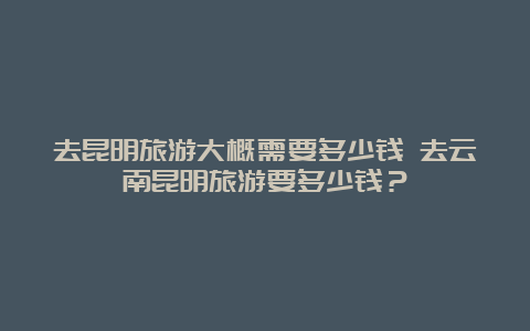 去昆明旅游大概需要多少钱 去云南昆明旅游要多少钱？