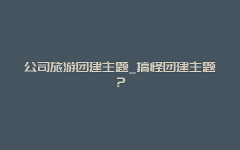 公司旅游团建主题_搞怪团建主题？