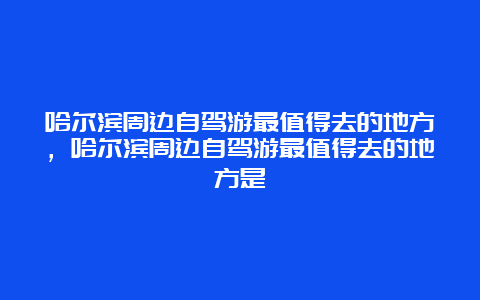 哈尔滨周边自驾游最值得去的地方，哈尔滨周边自驾游最值得去的地方是