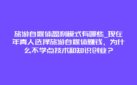 旅游自媒体盈利模式有哪些_现在年青人选择旅游自媒体赚钱，为什么不学点技术和知识创业？