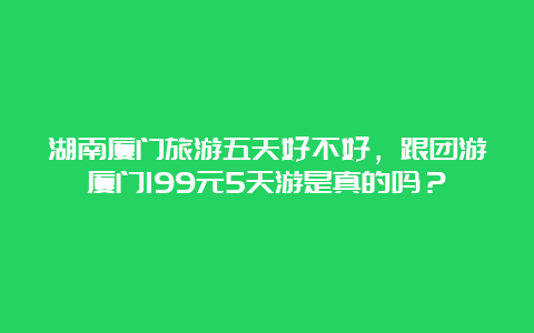 湖南厦门旅游五天好不好，跟团游厦门199元5天游是真的吗？