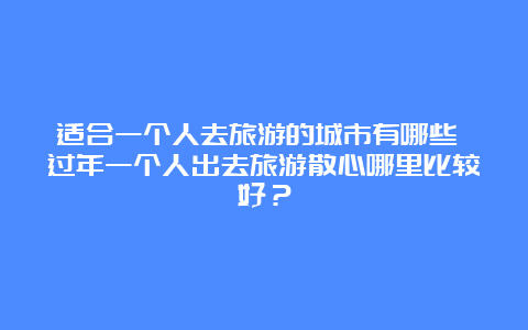 适合一个人去旅游的城市有哪些 过年一个人出去旅游散心哪里比较好？