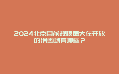 2024北京目前规模最大在开放的滑雪场有哪些？