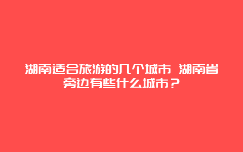 湖南适合旅游的几个城市 湖南省旁边有些什么城市？