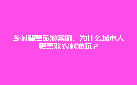 乡村智慧旅游案例，为什么城市人更喜欢农村游玩？