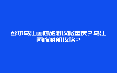 彭水乌江画廊旅游攻略重庆？乌江画廊游船攻略？