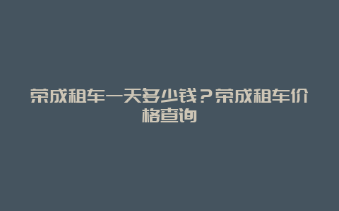 荣成租车一天多少钱？荣成租车价格查询