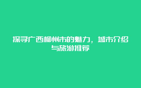 探寻广西柳州市的魅力，城市介绍与旅游推荐