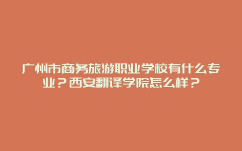 广州市商务旅游职业学校有什么专业？西安翻译学院怎么样？