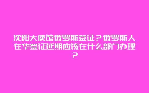 沈阳大使馆俄罗斯签证？俄罗斯人在华签证延期应该在什么部门办理？