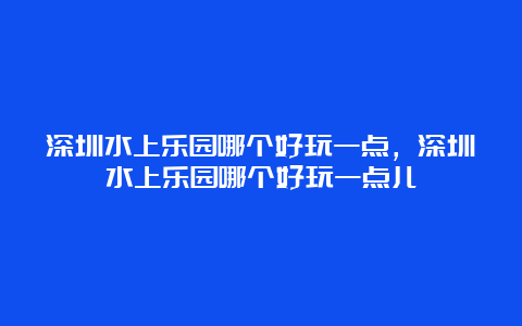 深圳水上乐园哪个好玩一点，深圳水上乐园哪个好玩一点儿