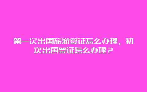 第一次出国旅游签证怎么办理，初次出国签证怎么办理？