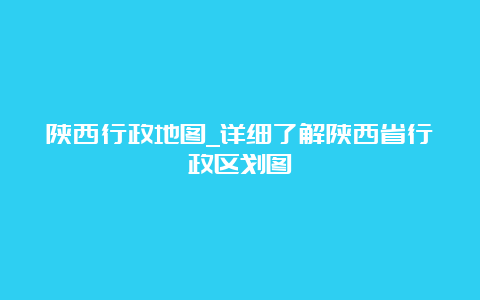 陕西行政地图_详细了解陕西省行政区划图