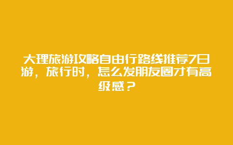 大理旅游攻略自由行路线推荐7日游，旅行时，怎么发朋友圈才有高级感？